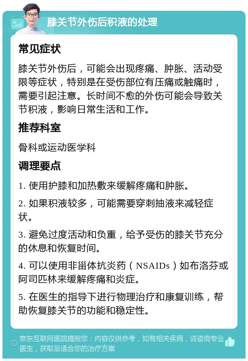 膝关节外伤后积液的处理 常见症状 膝关节外伤后，可能会出现疼痛、肿胀、活动受限等症状，特别是在受伤部位有压痛或触痛时，需要引起注意。长时间不愈的外伤可能会导致关节积液，影响日常生活和工作。 推荐科室 骨科或运动医学科 调理要点 1. 使用护膝和加热敷来缓解疼痛和肿胀。 2. 如果积液较多，可能需要穿刺抽液来减轻症状。 3. 避免过度活动和负重，给予受伤的膝关节充分的休息和恢复时间。 4. 可以使用非甾体抗炎药（NSAIDs）如布洛芬或阿司匹林来缓解疼痛和炎症。 5. 在医生的指导下进行物理治疗和康复训练，帮助恢复膝关节的功能和稳定性。