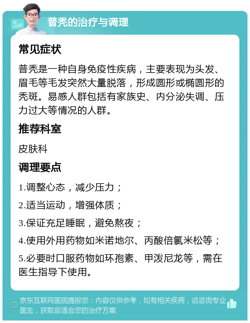 普秃的治疗与调理 常见症状 普秃是一种自身免疫性疾病，主要表现为头发、眉毛等毛发突然大量脱落，形成圆形或椭圆形的秃斑。易感人群包括有家族史、内分泌失调、压力过大等情况的人群。 推荐科室 皮肤科 调理要点 1.调整心态，减少压力； 2.适当运动，增强体质； 3.保证充足睡眠，避免熬夜； 4.使用外用药物如米诺地尔、丙酸倍氯米松等； 5.必要时口服药物如环孢素、甲泼尼龙等，需在医生指导下使用。