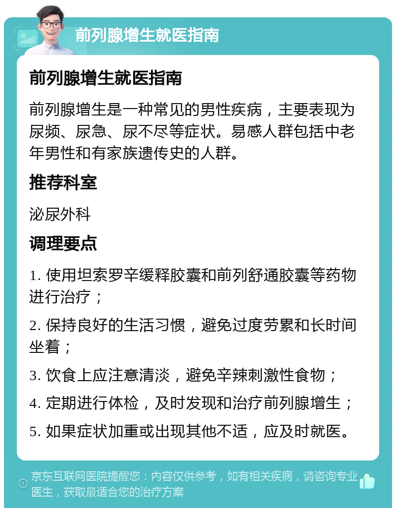 前列腺增生就医指南 前列腺增生就医指南 前列腺增生是一种常见的男性疾病，主要表现为尿频、尿急、尿不尽等症状。易感人群包括中老年男性和有家族遗传史的人群。 推荐科室 泌尿外科 调理要点 1. 使用坦索罗辛缓释胶囊和前列舒通胶囊等药物进行治疗； 2. 保持良好的生活习惯，避免过度劳累和长时间坐着； 3. 饮食上应注意清淡，避免辛辣刺激性食物； 4. 定期进行体检，及时发现和治疗前列腺增生； 5. 如果症状加重或出现其他不适，应及时就医。