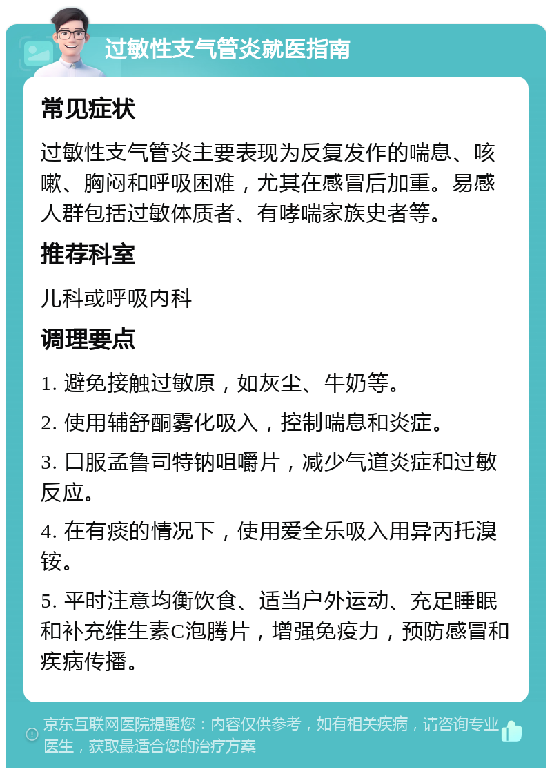 过敏性支气管炎就医指南 常见症状 过敏性支气管炎主要表现为反复发作的喘息、咳嗽、胸闷和呼吸困难，尤其在感冒后加重。易感人群包括过敏体质者、有哮喘家族史者等。 推荐科室 儿科或呼吸内科 调理要点 1. 避免接触过敏原，如灰尘、牛奶等。 2. 使用辅舒酮雾化吸入，控制喘息和炎症。 3. 口服孟鲁司特钠咀嚼片，减少气道炎症和过敏反应。 4. 在有痰的情况下，使用爱全乐吸入用异丙托溴铵。 5. 平时注意均衡饮食、适当户外运动、充足睡眠和补充维生素C泡腾片，增强免疫力，预防感冒和疾病传播。