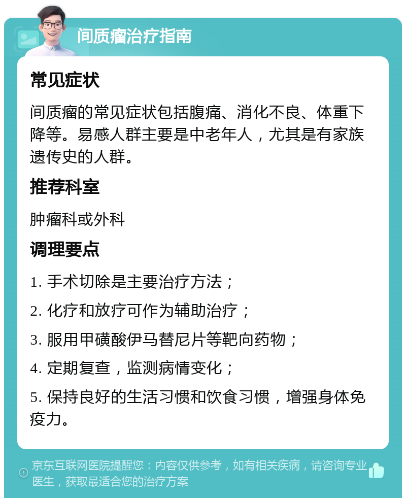 间质瘤治疗指南 常见症状 间质瘤的常见症状包括腹痛、消化不良、体重下降等。易感人群主要是中老年人，尤其是有家族遗传史的人群。 推荐科室 肿瘤科或外科 调理要点 1. 手术切除是主要治疗方法； 2. 化疗和放疗可作为辅助治疗； 3. 服用甲磺酸伊马替尼片等靶向药物； 4. 定期复查，监测病情变化； 5. 保持良好的生活习惯和饮食习惯，增强身体免疫力。