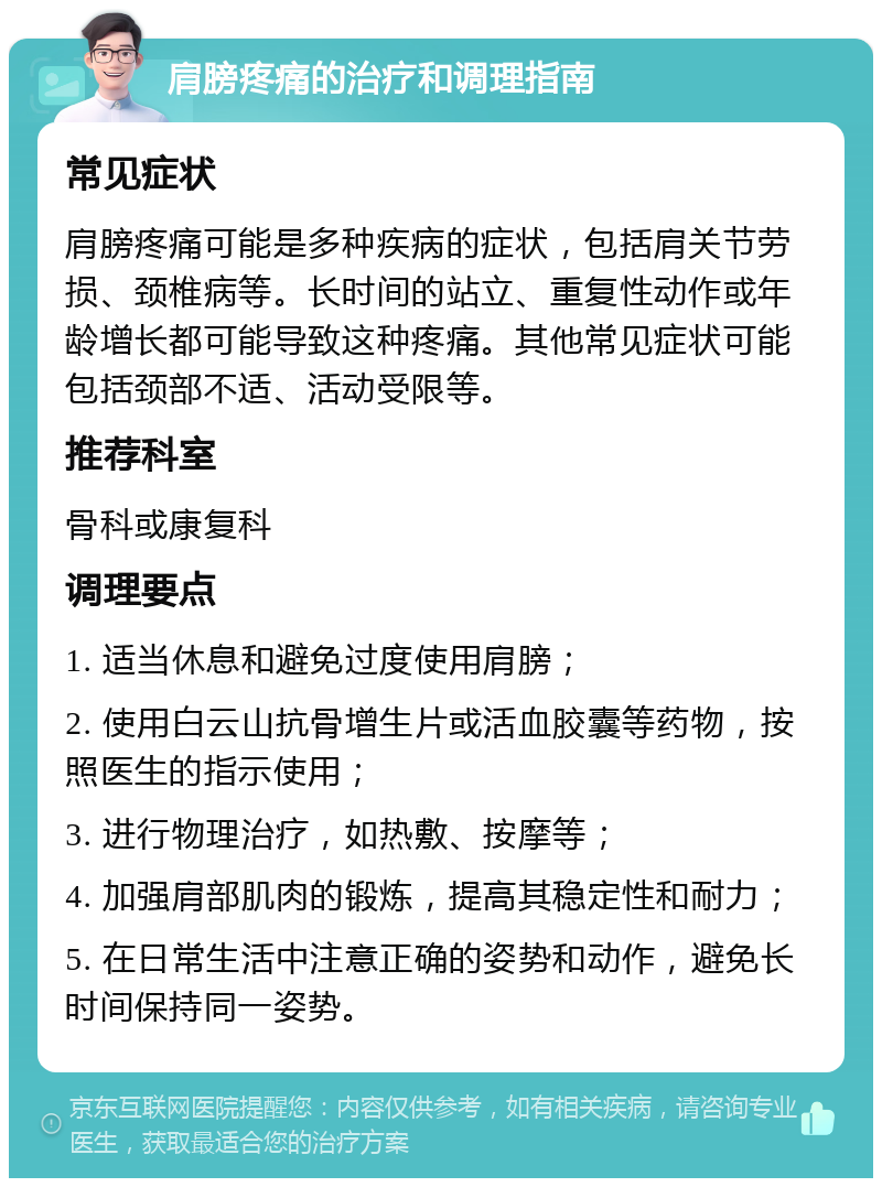 肩膀疼痛的治疗和调理指南 常见症状 肩膀疼痛可能是多种疾病的症状，包括肩关节劳损、颈椎病等。长时间的站立、重复性动作或年龄增长都可能导致这种疼痛。其他常见症状可能包括颈部不适、活动受限等。 推荐科室 骨科或康复科 调理要点 1. 适当休息和避免过度使用肩膀； 2. 使用白云山抗骨增生片或活血胶囊等药物，按照医生的指示使用； 3. 进行物理治疗，如热敷、按摩等； 4. 加强肩部肌肉的锻炼，提高其稳定性和耐力； 5. 在日常生活中注意正确的姿势和动作，避免长时间保持同一姿势。