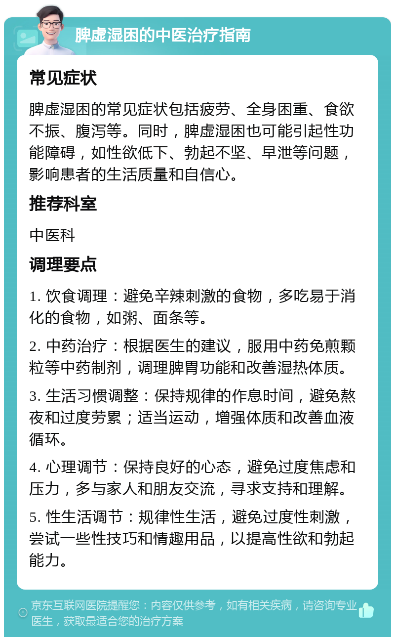 脾虚湿困的中医治疗指南 常见症状 脾虚湿困的常见症状包括疲劳、全身困重、食欲不振、腹泻等。同时，脾虚湿困也可能引起性功能障碍，如性欲低下、勃起不坚、早泄等问题，影响患者的生活质量和自信心。 推荐科室 中医科 调理要点 1. 饮食调理：避免辛辣刺激的食物，多吃易于消化的食物，如粥、面条等。 2. 中药治疗：根据医生的建议，服用中药免煎颗粒等中药制剂，调理脾胃功能和改善湿热体质。 3. 生活习惯调整：保持规律的作息时间，避免熬夜和过度劳累；适当运动，增强体质和改善血液循环。 4. 心理调节：保持良好的心态，避免过度焦虑和压力，多与家人和朋友交流，寻求支持和理解。 5. 性生活调节：规律性生活，避免过度性刺激，尝试一些性技巧和情趣用品，以提高性欲和勃起能力。