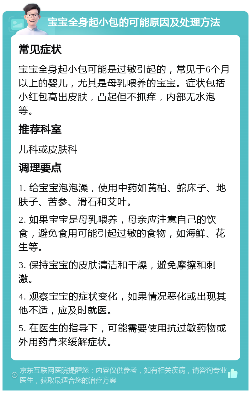 宝宝全身起小包的可能原因及处理方法 常见症状 宝宝全身起小包可能是过敏引起的，常见于6个月以上的婴儿，尤其是母乳喂养的宝宝。症状包括小红包高出皮肤，凸起但不抓痒，内部无水泡等。 推荐科室 儿科或皮肤科 调理要点 1. 给宝宝泡泡澡，使用中药如黄柏、蛇床子、地肤子、苦参、滑石和艾叶。 2. 如果宝宝是母乳喂养，母亲应注意自己的饮食，避免食用可能引起过敏的食物，如海鲜、花生等。 3. 保持宝宝的皮肤清洁和干燥，避免摩擦和刺激。 4. 观察宝宝的症状变化，如果情况恶化或出现其他不适，应及时就医。 5. 在医生的指导下，可能需要使用抗过敏药物或外用药膏来缓解症状。