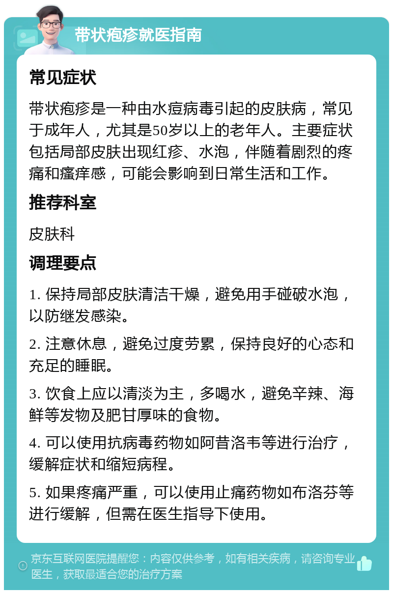 带状疱疹就医指南 常见症状 带状疱疹是一种由水痘病毒引起的皮肤病，常见于成年人，尤其是50岁以上的老年人。主要症状包括局部皮肤出现红疹、水泡，伴随着剧烈的疼痛和瘙痒感，可能会影响到日常生活和工作。 推荐科室 皮肤科 调理要点 1. 保持局部皮肤清洁干燥，避免用手碰破水泡，以防继发感染。 2. 注意休息，避免过度劳累，保持良好的心态和充足的睡眠。 3. 饮食上应以清淡为主，多喝水，避免辛辣、海鲜等发物及肥甘厚味的食物。 4. 可以使用抗病毒药物如阿昔洛韦等进行治疗，缓解症状和缩短病程。 5. 如果疼痛严重，可以使用止痛药物如布洛芬等进行缓解，但需在医生指导下使用。