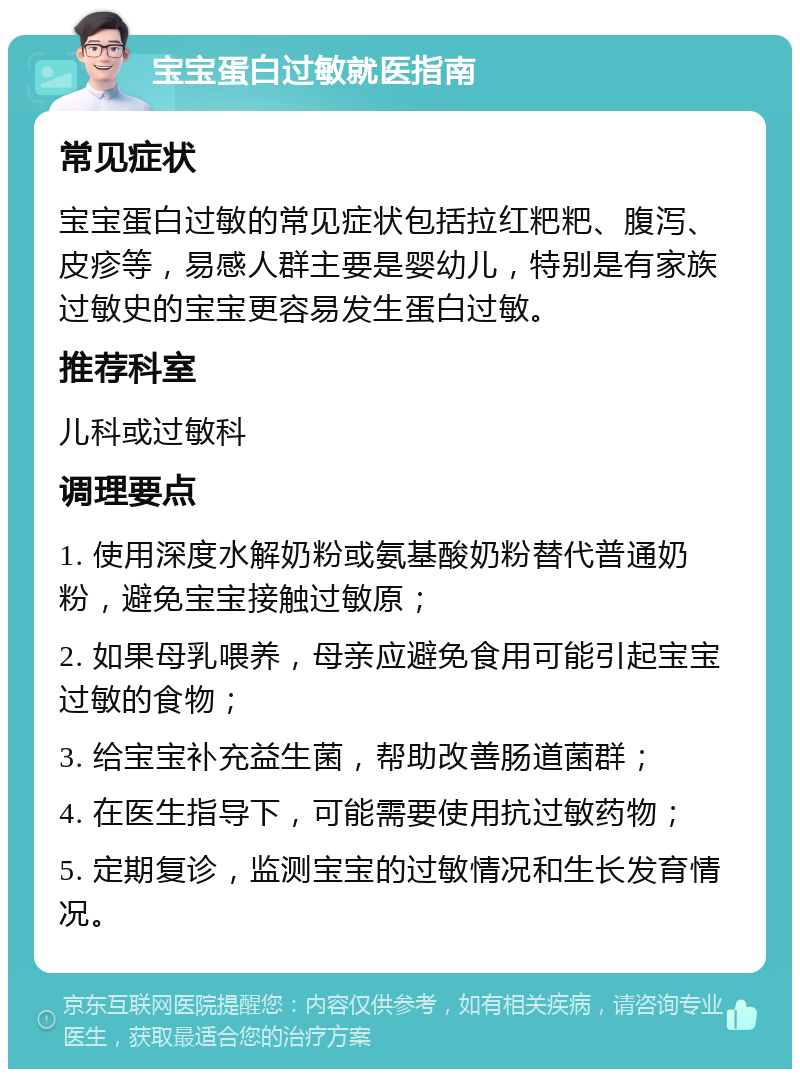 宝宝蛋白过敏就医指南 常见症状 宝宝蛋白过敏的常见症状包括拉红粑粑、腹泻、皮疹等，易感人群主要是婴幼儿，特别是有家族过敏史的宝宝更容易发生蛋白过敏。 推荐科室 儿科或过敏科 调理要点 1. 使用深度水解奶粉或氨基酸奶粉替代普通奶粉，避免宝宝接触过敏原； 2. 如果母乳喂养，母亲应避免食用可能引起宝宝过敏的食物； 3. 给宝宝补充益生菌，帮助改善肠道菌群； 4. 在医生指导下，可能需要使用抗过敏药物； 5. 定期复诊，监测宝宝的过敏情况和生长发育情况。