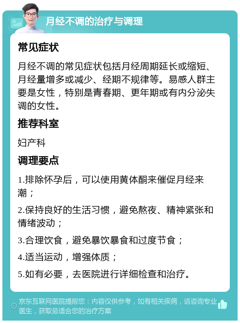 月经不调的治疗与调理 常见症状 月经不调的常见症状包括月经周期延长或缩短、月经量增多或减少、经期不规律等。易感人群主要是女性，特别是青春期、更年期或有内分泌失调的女性。 推荐科室 妇产科 调理要点 1.排除怀孕后，可以使用黄体酮来催促月经来潮； 2.保持良好的生活习惯，避免熬夜、精神紧张和情绪波动； 3.合理饮食，避免暴饮暴食和过度节食； 4.适当运动，增强体质； 5.如有必要，去医院进行详细检查和治疗。