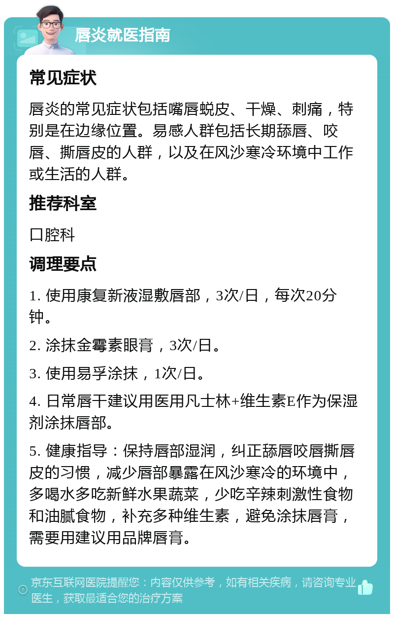 唇炎就医指南 常见症状 唇炎的常见症状包括嘴唇蜕皮、干燥、刺痛，特别是在边缘位置。易感人群包括长期舔唇、咬唇、撕唇皮的人群，以及在风沙寒冷环境中工作或生活的人群。 推荐科室 口腔科 调理要点 1. 使用康复新液湿敷唇部，3次/日，每次20分钟。 2. 涂抹金霉素眼膏，3次/日。 3. 使用易孚涂抹，1次/日。 4. 日常唇干建议用医用凡士林+维生素E作为保湿剂涂抹唇部。 5. 健康指导：保持唇部湿润，纠正舔唇咬唇撕唇皮的习惯，减少唇部暴露在风沙寒冷的环境中，多喝水多吃新鲜水果蔬菜，少吃辛辣刺激性食物和油腻食物，补充多种维生素，避免涂抹唇膏，需要用建议用品牌唇膏。