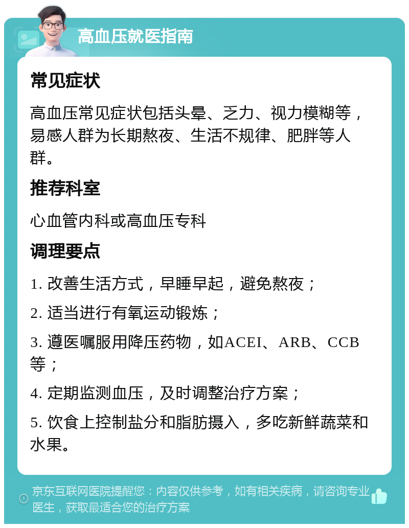 高血压就医指南 常见症状 高血压常见症状包括头晕、乏力、视力模糊等，易感人群为长期熬夜、生活不规律、肥胖等人群。 推荐科室 心血管内科或高血压专科 调理要点 1. 改善生活方式，早睡早起，避免熬夜； 2. 适当进行有氧运动锻炼； 3. 遵医嘱服用降压药物，如ACEI、ARB、CCB等； 4. 定期监测血压，及时调整治疗方案； 5. 饮食上控制盐分和脂肪摄入，多吃新鲜蔬菜和水果。