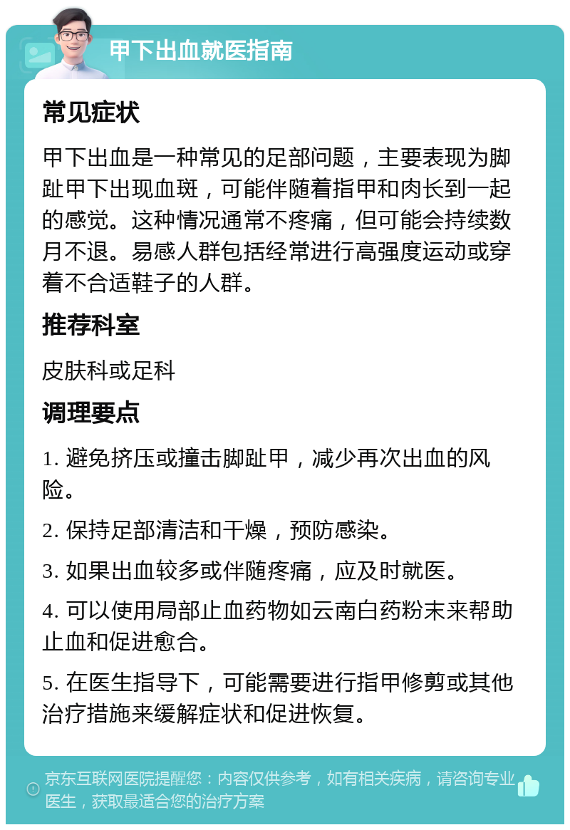 甲下出血就医指南 常见症状 甲下出血是一种常见的足部问题，主要表现为脚趾甲下出现血斑，可能伴随着指甲和肉长到一起的感觉。这种情况通常不疼痛，但可能会持续数月不退。易感人群包括经常进行高强度运动或穿着不合适鞋子的人群。 推荐科室 皮肤科或足科 调理要点 1. 避免挤压或撞击脚趾甲，减少再次出血的风险。 2. 保持足部清洁和干燥，预防感染。 3. 如果出血较多或伴随疼痛，应及时就医。 4. 可以使用局部止血药物如云南白药粉末来帮助止血和促进愈合。 5. 在医生指导下，可能需要进行指甲修剪或其他治疗措施来缓解症状和促进恢复。