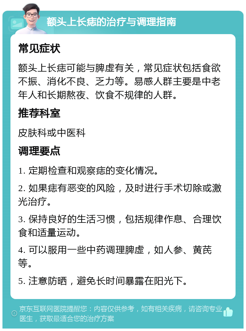 额头上长痣的治疗与调理指南 常见症状 额头上长痣可能与脾虚有关，常见症状包括食欲不振、消化不良、乏力等。易感人群主要是中老年人和长期熬夜、饮食不规律的人群。 推荐科室 皮肤科或中医科 调理要点 1. 定期检查和观察痣的变化情况。 2. 如果痣有恶变的风险，及时进行手术切除或激光治疗。 3. 保持良好的生活习惯，包括规律作息、合理饮食和适量运动。 4. 可以服用一些中药调理脾虚，如人参、黄芪等。 5. 注意防晒，避免长时间暴露在阳光下。