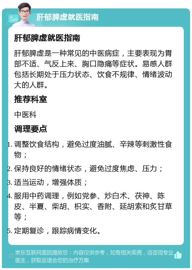 肝郁脾虚就医指南 肝郁脾虚就医指南 肝郁脾虚是一种常见的中医病症，主要表现为胃部不适、气反上来、胸口隐痛等症状。易感人群包括长期处于压力状态、饮食不规律、情绪波动大的人群。 推荐科室 中医科 调理要点 调整饮食结构，避免过度油腻、辛辣等刺激性食物； 保持良好的情绪状态，避免过度焦虑、压力； 适当运动，增强体质； 服用中药调理，例如党参、炒白术、茯神、陈皮、半夏、柴胡、枳实、香附、延胡索和炙甘草等； 定期复诊，跟踪病情变化。