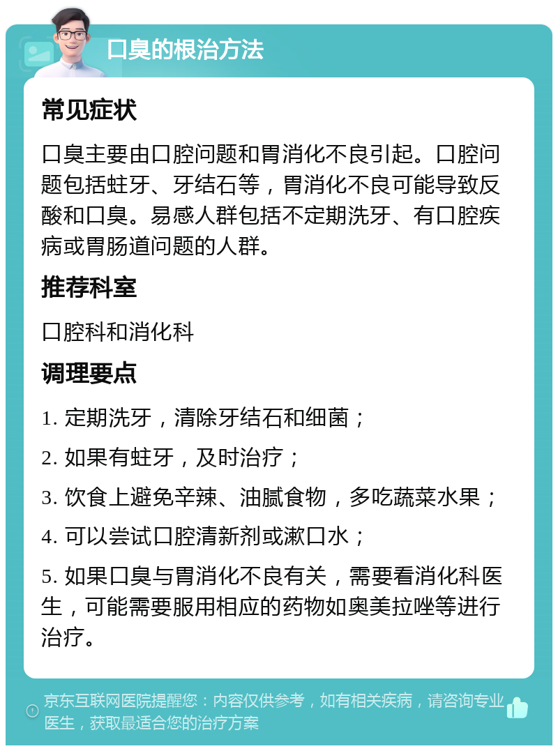 口臭的根治方法 常见症状 口臭主要由口腔问题和胃消化不良引起。口腔问题包括蛀牙、牙结石等，胃消化不良可能导致反酸和口臭。易感人群包括不定期洗牙、有口腔疾病或胃肠道问题的人群。 推荐科室 口腔科和消化科 调理要点 1. 定期洗牙，清除牙结石和细菌； 2. 如果有蛀牙，及时治疗； 3. 饮食上避免辛辣、油腻食物，多吃蔬菜水果； 4. 可以尝试口腔清新剂或漱口水； 5. 如果口臭与胃消化不良有关，需要看消化科医生，可能需要服用相应的药物如奥美拉唑等进行治疗。