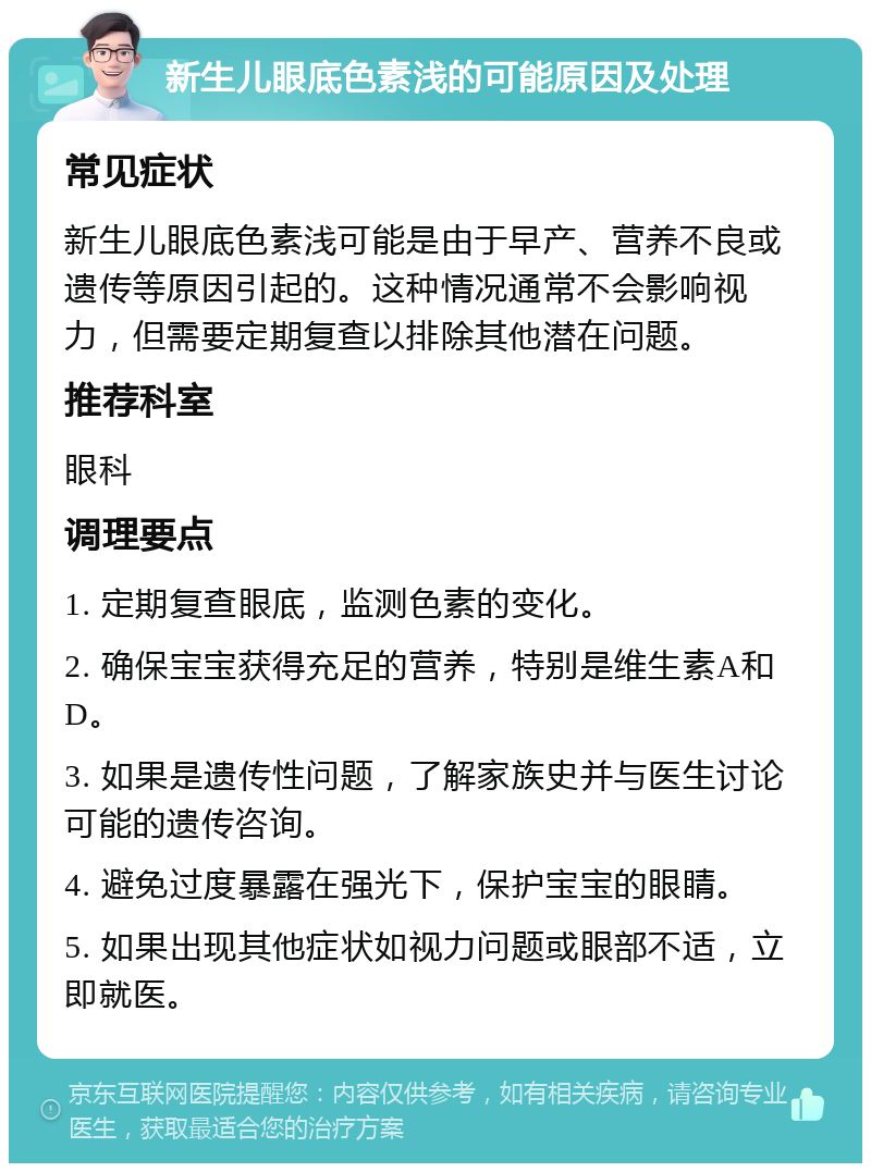 新生儿眼底色素浅的可能原因及处理 常见症状 新生儿眼底色素浅可能是由于早产、营养不良或遗传等原因引起的。这种情况通常不会影响视力，但需要定期复查以排除其他潜在问题。 推荐科室 眼科 调理要点 1. 定期复查眼底，监测色素的变化。 2. 确保宝宝获得充足的营养，特别是维生素A和D。 3. 如果是遗传性问题，了解家族史并与医生讨论可能的遗传咨询。 4. 避免过度暴露在强光下，保护宝宝的眼睛。 5. 如果出现其他症状如视力问题或眼部不适，立即就医。