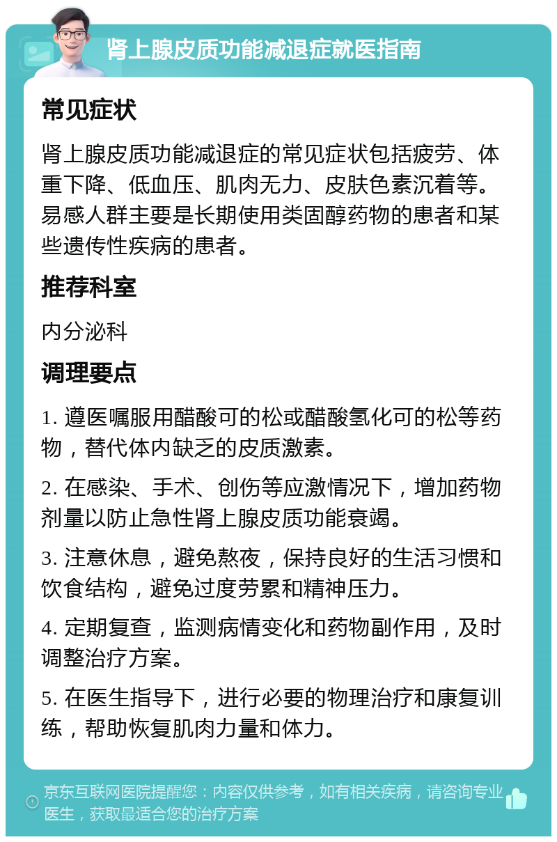 肾上腺皮质功能减退症就医指南 常见症状 肾上腺皮质功能减退症的常见症状包括疲劳、体重下降、低血压、肌肉无力、皮肤色素沉着等。易感人群主要是长期使用类固醇药物的患者和某些遗传性疾病的患者。 推荐科室 内分泌科 调理要点 1. 遵医嘱服用醋酸可的松或醋酸氢化可的松等药物，替代体内缺乏的皮质激素。 2. 在感染、手术、创伤等应激情况下，增加药物剂量以防止急性肾上腺皮质功能衰竭。 3. 注意休息，避免熬夜，保持良好的生活习惯和饮食结构，避免过度劳累和精神压力。 4. 定期复查，监测病情变化和药物副作用，及时调整治疗方案。 5. 在医生指导下，进行必要的物理治疗和康复训练，帮助恢复肌肉力量和体力。