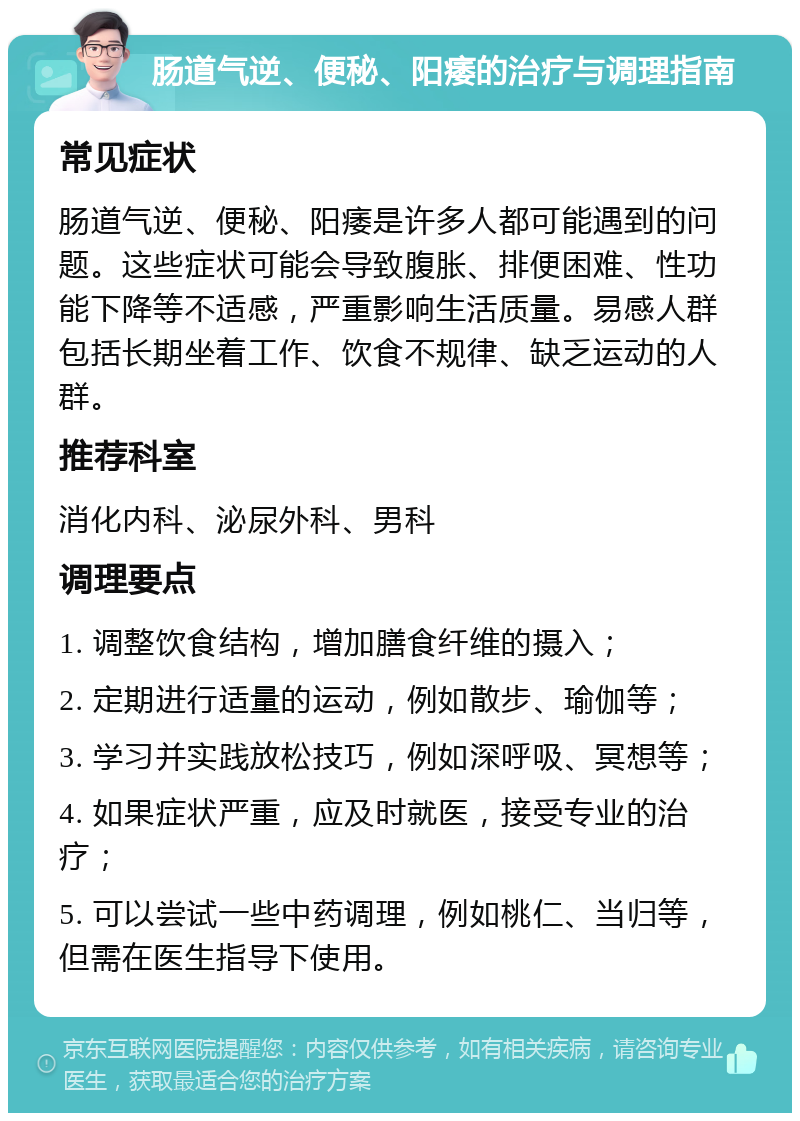 肠道气逆、便秘、阳痿的治疗与调理指南 常见症状 肠道气逆、便秘、阳痿是许多人都可能遇到的问题。这些症状可能会导致腹胀、排便困难、性功能下降等不适感，严重影响生活质量。易感人群包括长期坐着工作、饮食不规律、缺乏运动的人群。 推荐科室 消化内科、泌尿外科、男科 调理要点 1. 调整饮食结构，增加膳食纤维的摄入； 2. 定期进行适量的运动，例如散步、瑜伽等； 3. 学习并实践放松技巧，例如深呼吸、冥想等； 4. 如果症状严重，应及时就医，接受专业的治疗； 5. 可以尝试一些中药调理，例如桃仁、当归等，但需在医生指导下使用。