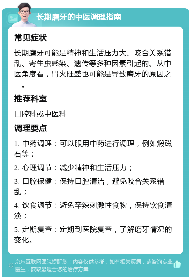 长期磨牙的中医调理指南 常见症状 长期磨牙可能是精神和生活压力大、咬合关系错乱、寄生虫感染、遗传等多种因素引起的。从中医角度看，胃火旺盛也可能是导致磨牙的原因之一。 推荐科室 口腔科或中医科 调理要点 1. 中药调理：可以服用中药进行调理，例如煅磁石等； 2. 心理调节：减少精神和生活压力； 3. 口腔保健：保持口腔清洁，避免咬合关系错乱； 4. 饮食调节：避免辛辣刺激性食物，保持饮食清淡； 5. 定期复查：定期到医院复查，了解磨牙情况的变化。