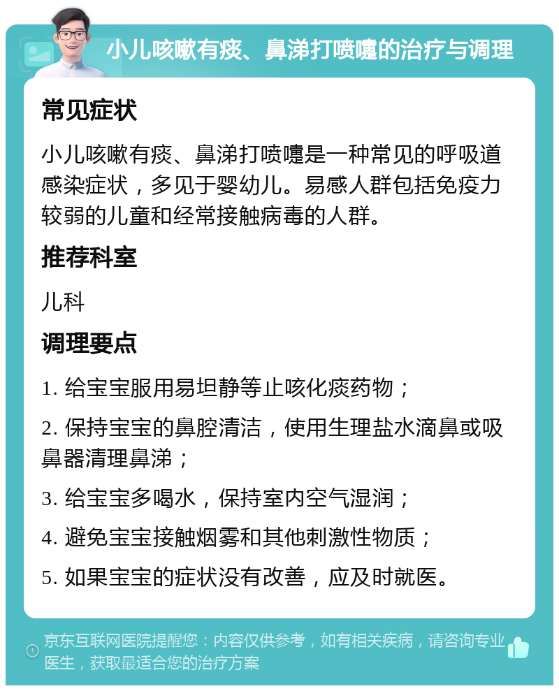 小儿咳嗽有痰、鼻涕打喷嚏的治疗与调理 常见症状 小儿咳嗽有痰、鼻涕打喷嚏是一种常见的呼吸道感染症状，多见于婴幼儿。易感人群包括免疫力较弱的儿童和经常接触病毒的人群。 推荐科室 儿科 调理要点 1. 给宝宝服用易坦静等止咳化痰药物； 2. 保持宝宝的鼻腔清洁，使用生理盐水滴鼻或吸鼻器清理鼻涕； 3. 给宝宝多喝水，保持室内空气湿润； 4. 避免宝宝接触烟雾和其他刺激性物质； 5. 如果宝宝的症状没有改善，应及时就医。