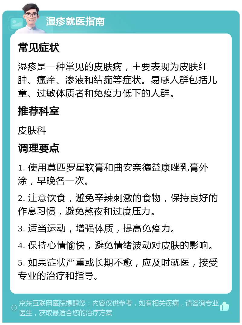 湿疹就医指南 常见症状 湿疹是一种常见的皮肤病，主要表现为皮肤红肿、瘙痒、渗液和结痂等症状。易感人群包括儿童、过敏体质者和免疫力低下的人群。 推荐科室 皮肤科 调理要点 1. 使用莫匹罗星软膏和曲安奈德益康唑乳膏外涂，早晚各一次。 2. 注意饮食，避免辛辣刺激的食物，保持良好的作息习惯，避免熬夜和过度压力。 3. 适当运动，增强体质，提高免疫力。 4. 保持心情愉快，避免情绪波动对皮肤的影响。 5. 如果症状严重或长期不愈，应及时就医，接受专业的治疗和指导。