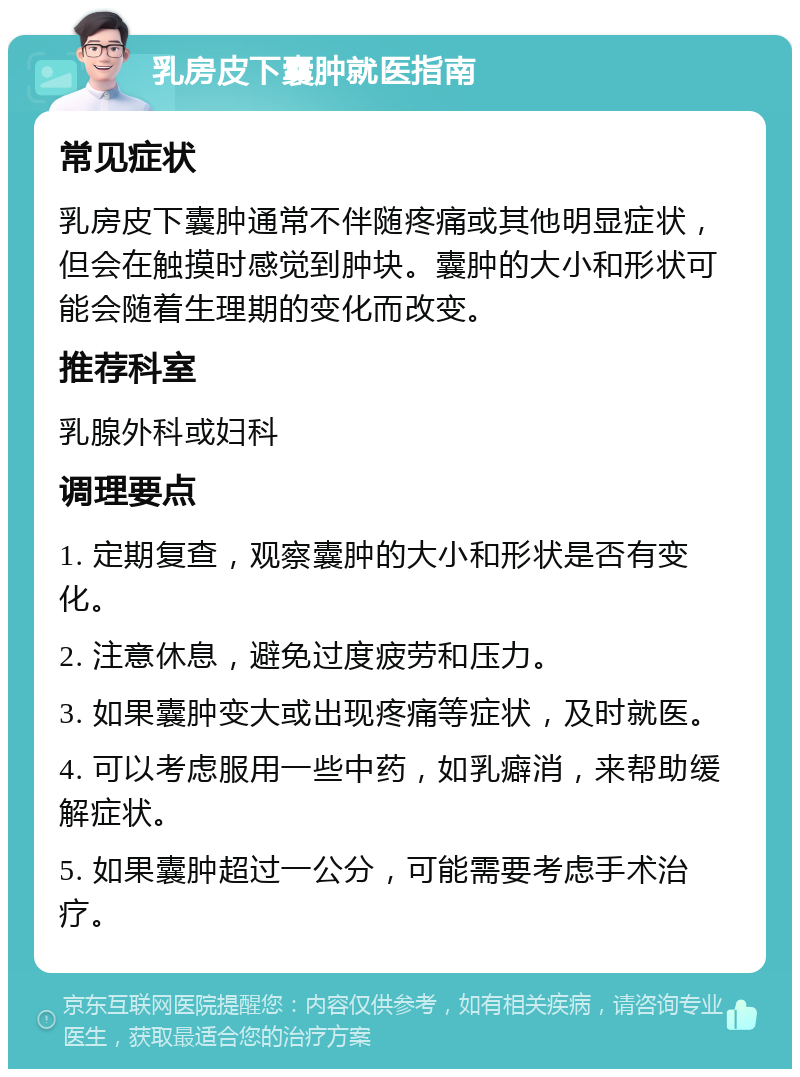 乳房皮下囊肿就医指南 常见症状 乳房皮下囊肿通常不伴随疼痛或其他明显症状，但会在触摸时感觉到肿块。囊肿的大小和形状可能会随着生理期的变化而改变。 推荐科室 乳腺外科或妇科 调理要点 1. 定期复查，观察囊肿的大小和形状是否有变化。 2. 注意休息，避免过度疲劳和压力。 3. 如果囊肿变大或出现疼痛等症状，及时就医。 4. 可以考虑服用一些中药，如乳癖消，来帮助缓解症状。 5. 如果囊肿超过一公分，可能需要考虑手术治疗。