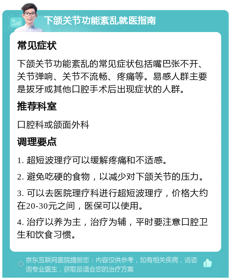 下颌关节功能紊乱就医指南 常见症状 下颌关节功能紊乱的常见症状包括嘴巴张不开、关节弹响、关节不流畅、疼痛等。易感人群主要是拔牙或其他口腔手术后出现症状的人群。 推荐科室 口腔科或颌面外科 调理要点 1. 超短波理疗可以缓解疼痛和不适感。 2. 避免吃硬的食物，以减少对下颌关节的压力。 3. 可以去医院理疗科进行超短波理疗，价格大约在20-30元之间，医保可以使用。 4. 治疗以养为主，治疗为辅，平时要注意口腔卫生和饮食习惯。