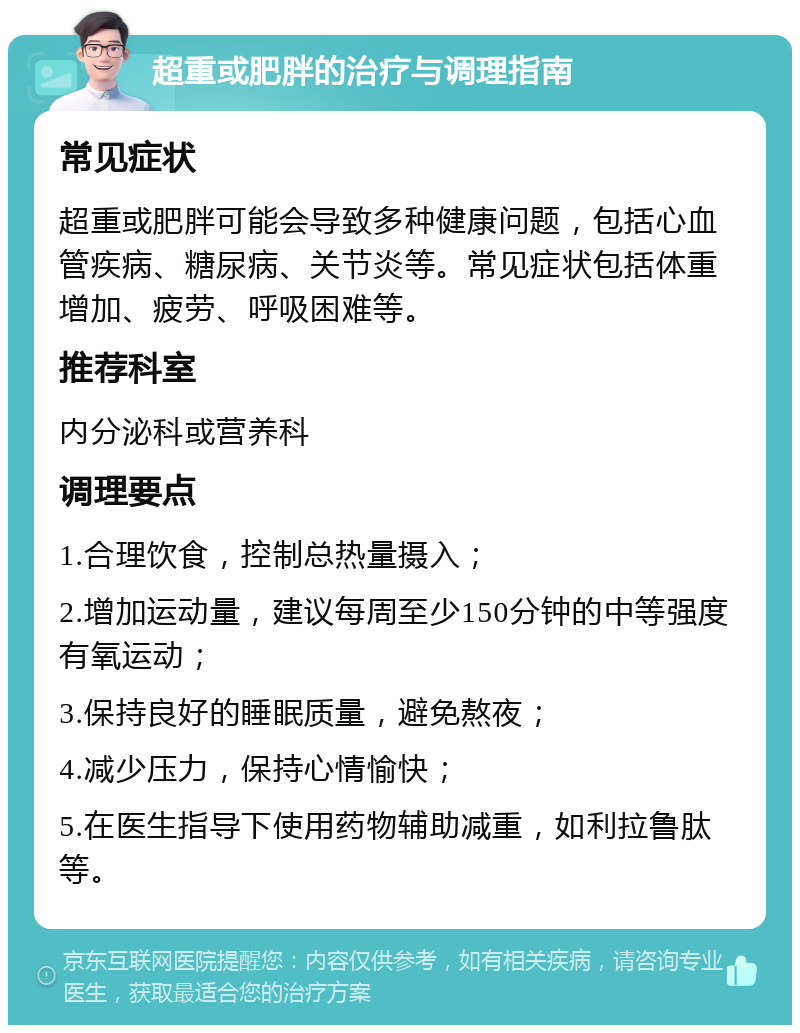 超重或肥胖的治疗与调理指南 常见症状 超重或肥胖可能会导致多种健康问题，包括心血管疾病、糖尿病、关节炎等。常见症状包括体重增加、疲劳、呼吸困难等。 推荐科室 内分泌科或营养科 调理要点 1.合理饮食，控制总热量摄入； 2.增加运动量，建议每周至少150分钟的中等强度有氧运动； 3.保持良好的睡眠质量，避免熬夜； 4.减少压力，保持心情愉快； 5.在医生指导下使用药物辅助减重，如利拉鲁肽等。