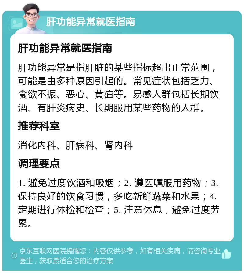 肝功能异常就医指南 肝功能异常就医指南 肝功能异常是指肝脏的某些指标超出正常范围，可能是由多种原因引起的。常见症状包括乏力、食欲不振、恶心、黄疸等。易感人群包括长期饮酒、有肝炎病史、长期服用某些药物的人群。 推荐科室 消化内科、肝病科、肾内科 调理要点 1. 避免过度饮酒和吸烟；2. 遵医嘱服用药物；3. 保持良好的饮食习惯，多吃新鲜蔬菜和水果；4. 定期进行体检和检查；5. 注意休息，避免过度劳累。