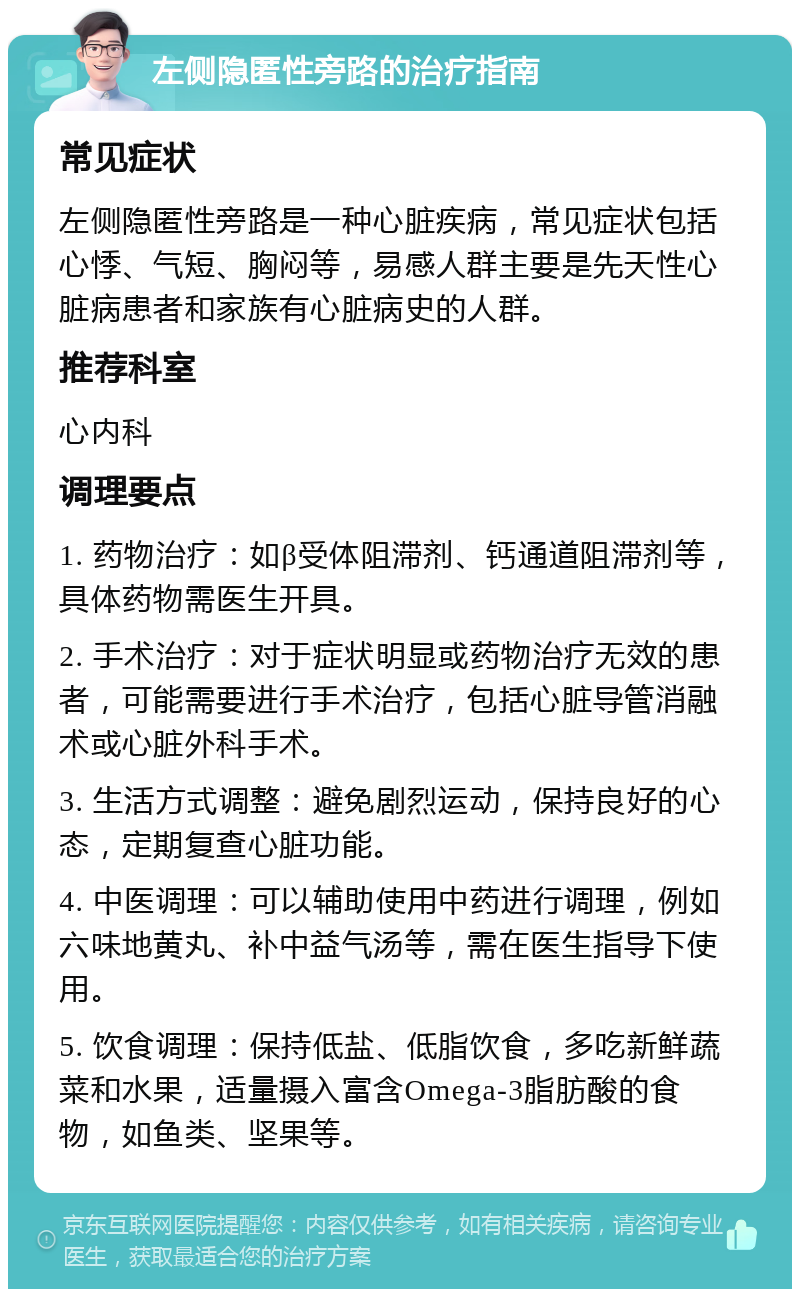 左侧隐匿性旁路的治疗指南 常见症状 左侧隐匿性旁路是一种心脏疾病，常见症状包括心悸、气短、胸闷等，易感人群主要是先天性心脏病患者和家族有心脏病史的人群。 推荐科室 心内科 调理要点 1. 药物治疗：如β受体阻滞剂、钙通道阻滞剂等，具体药物需医生开具。 2. 手术治疗：对于症状明显或药物治疗无效的患者，可能需要进行手术治疗，包括心脏导管消融术或心脏外科手术。 3. 生活方式调整：避免剧烈运动，保持良好的心态，定期复查心脏功能。 4. 中医调理：可以辅助使用中药进行调理，例如六味地黄丸、补中益气汤等，需在医生指导下使用。 5. 饮食调理：保持低盐、低脂饮食，多吃新鲜蔬菜和水果，适量摄入富含Omega-3脂肪酸的食物，如鱼类、坚果等。