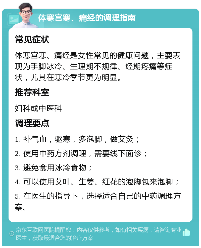 体寒宫寒、痛经的调理指南 常见症状 体寒宫寒、痛经是女性常见的健康问题，主要表现为手脚冰冷、生理期不规律、经期疼痛等症状，尤其在寒冷季节更为明显。 推荐科室 妇科或中医科 调理要点 1. 补气血，驱寒，多泡脚，做艾灸； 2. 使用中药方剂调理，需要线下面诊； 3. 避免食用冰冷食物； 4. 可以使用艾叶、生姜、红花的泡脚包来泡脚； 5. 在医生的指导下，选择适合自己的中药调理方案。