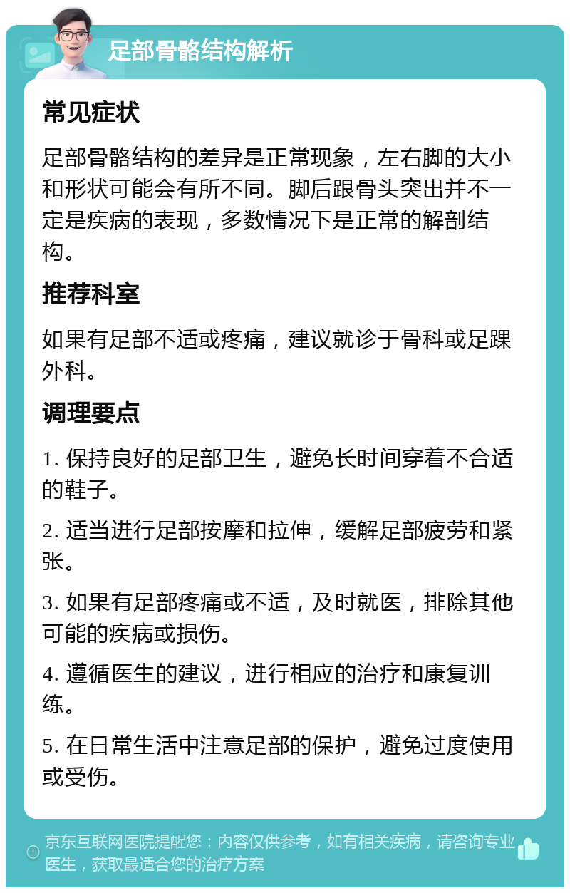 足部骨骼结构解析 常见症状 足部骨骼结构的差异是正常现象，左右脚的大小和形状可能会有所不同。脚后跟骨头突出并不一定是疾病的表现，多数情况下是正常的解剖结构。 推荐科室 如果有足部不适或疼痛，建议就诊于骨科或足踝外科。 调理要点 1. 保持良好的足部卫生，避免长时间穿着不合适的鞋子。 2. 适当进行足部按摩和拉伸，缓解足部疲劳和紧张。 3. 如果有足部疼痛或不适，及时就医，排除其他可能的疾病或损伤。 4. 遵循医生的建议，进行相应的治疗和康复训练。 5. 在日常生活中注意足部的保护，避免过度使用或受伤。