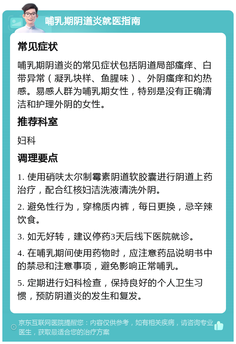 哺乳期阴道炎就医指南 常见症状 哺乳期阴道炎的常见症状包括阴道局部瘙痒、白带异常（凝乳块样、鱼腥味）、外阴瘙痒和灼热感。易感人群为哺乳期女性，特别是没有正确清洁和护理外阴的女性。 推荐科室 妇科 调理要点 1. 使用硝呋太尔制霉素阴道软胶囊进行阴道上药治疗，配合红核妇洁洗液清洗外阴。 2. 避免性行为，穿棉质内裤，每日更换，忌辛辣饮食。 3. 如无好转，建议停药3天后线下医院就诊。 4. 在哺乳期间使用药物时，应注意药品说明书中的禁忌和注意事项，避免影响正常哺乳。 5. 定期进行妇科检查，保持良好的个人卫生习惯，预防阴道炎的发生和复发。