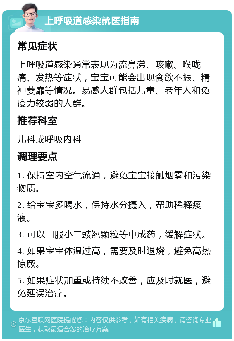 上呼吸道感染就医指南 常见症状 上呼吸道感染通常表现为流鼻涕、咳嗽、喉咙痛、发热等症状，宝宝可能会出现食欲不振、精神萎靡等情况。易感人群包括儿童、老年人和免疫力较弱的人群。 推荐科室 儿科或呼吸内科 调理要点 1. 保持室内空气流通，避免宝宝接触烟雾和污染物质。 2. 给宝宝多喝水，保持水分摄入，帮助稀释痰液。 3. 可以口服小二豉翘颗粒等中成药，缓解症状。 4. 如果宝宝体温过高，需要及时退烧，避免高热惊厥。 5. 如果症状加重或持续不改善，应及时就医，避免延误治疗。