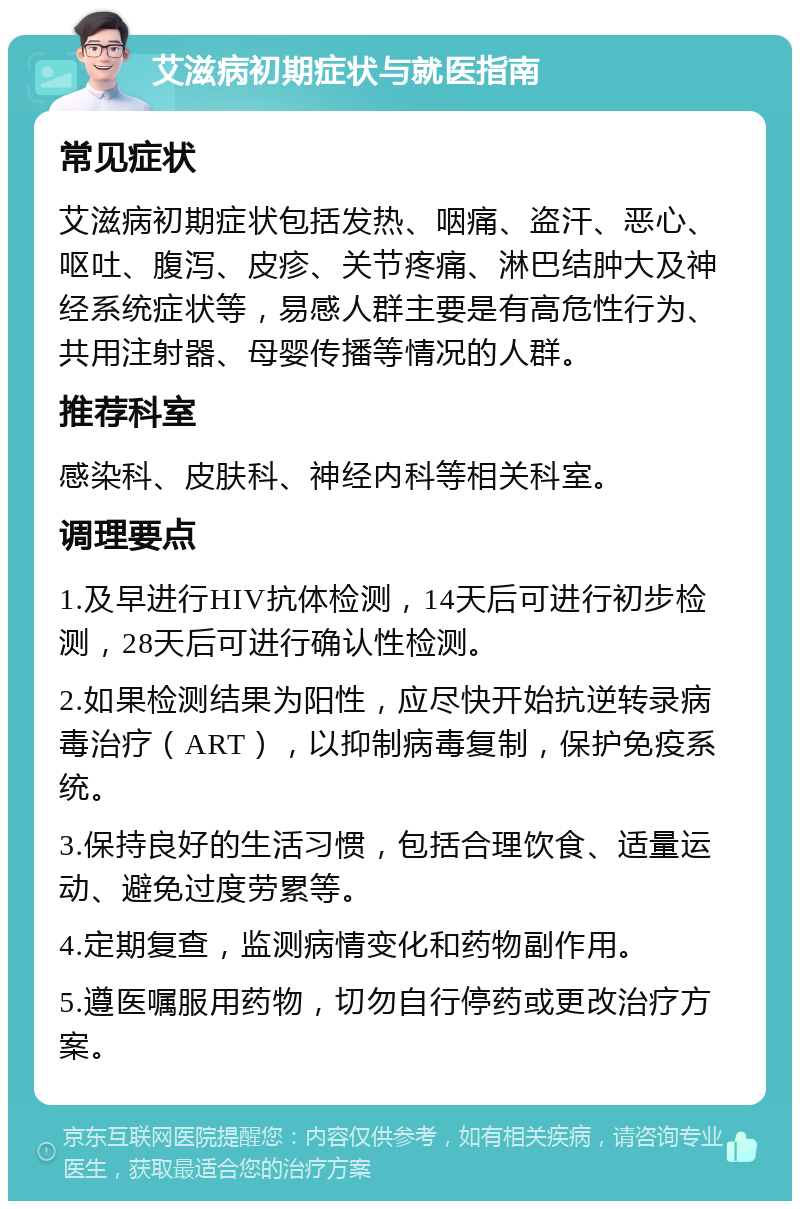 艾滋病初期症状与就医指南 常见症状 艾滋病初期症状包括发热、咽痛、盗汗、恶心、呕吐、腹泻、皮疹、关节疼痛、淋巴结肿大及神经系统症状等，易感人群主要是有高危性行为、共用注射器、母婴传播等情况的人群。 推荐科室 感染科、皮肤科、神经内科等相关科室。 调理要点 1.及早进行HIV抗体检测，14天后可进行初步检测，28天后可进行确认性检测。 2.如果检测结果为阳性，应尽快开始抗逆转录病毒治疗（ART），以抑制病毒复制，保护免疫系统。 3.保持良好的生活习惯，包括合理饮食、适量运动、避免过度劳累等。 4.定期复查，监测病情变化和药物副作用。 5.遵医嘱服用药物，切勿自行停药或更改治疗方案。