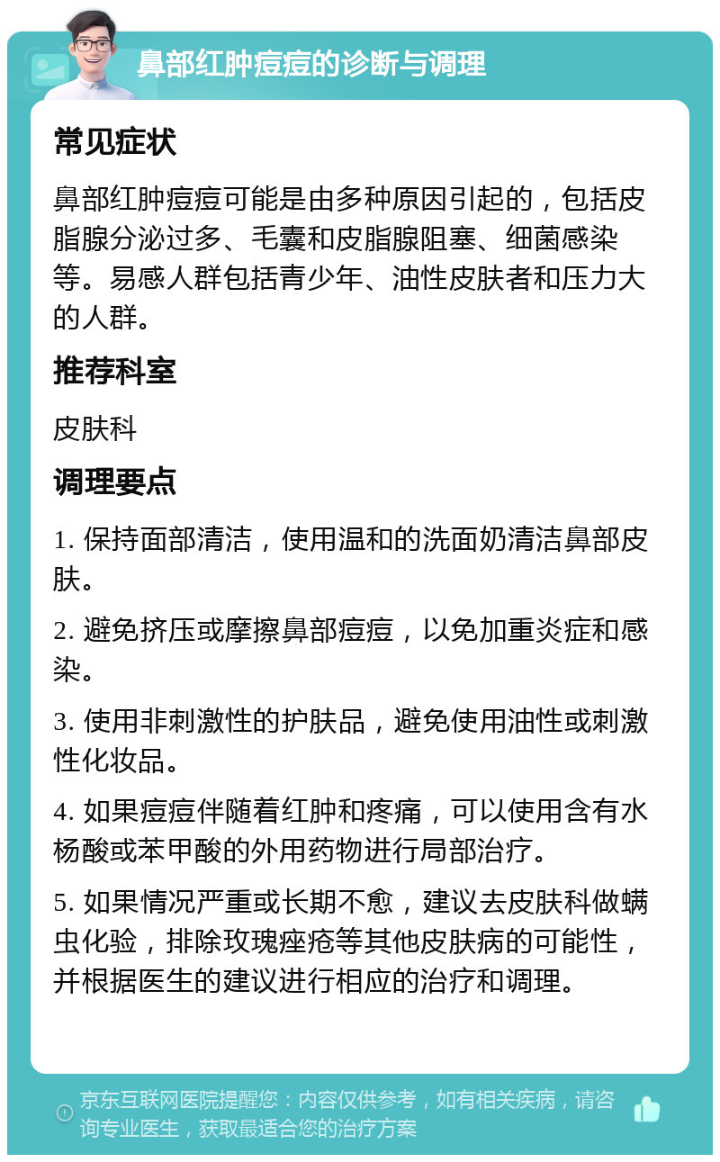 鼻部红肿痘痘的诊断与调理 常见症状 鼻部红肿痘痘可能是由多种原因引起的，包括皮脂腺分泌过多、毛囊和皮脂腺阻塞、细菌感染等。易感人群包括青少年、油性皮肤者和压力大的人群。 推荐科室 皮肤科 调理要点 1. 保持面部清洁，使用温和的洗面奶清洁鼻部皮肤。 2. 避免挤压或摩擦鼻部痘痘，以免加重炎症和感染。 3. 使用非刺激性的护肤品，避免使用油性或刺激性化妆品。 4. 如果痘痘伴随着红肿和疼痛，可以使用含有水杨酸或苯甲酸的外用药物进行局部治疗。 5. 如果情况严重或长期不愈，建议去皮肤科做螨虫化验，排除玫瑰痤疮等其他皮肤病的可能性，并根据医生的建议进行相应的治疗和调理。