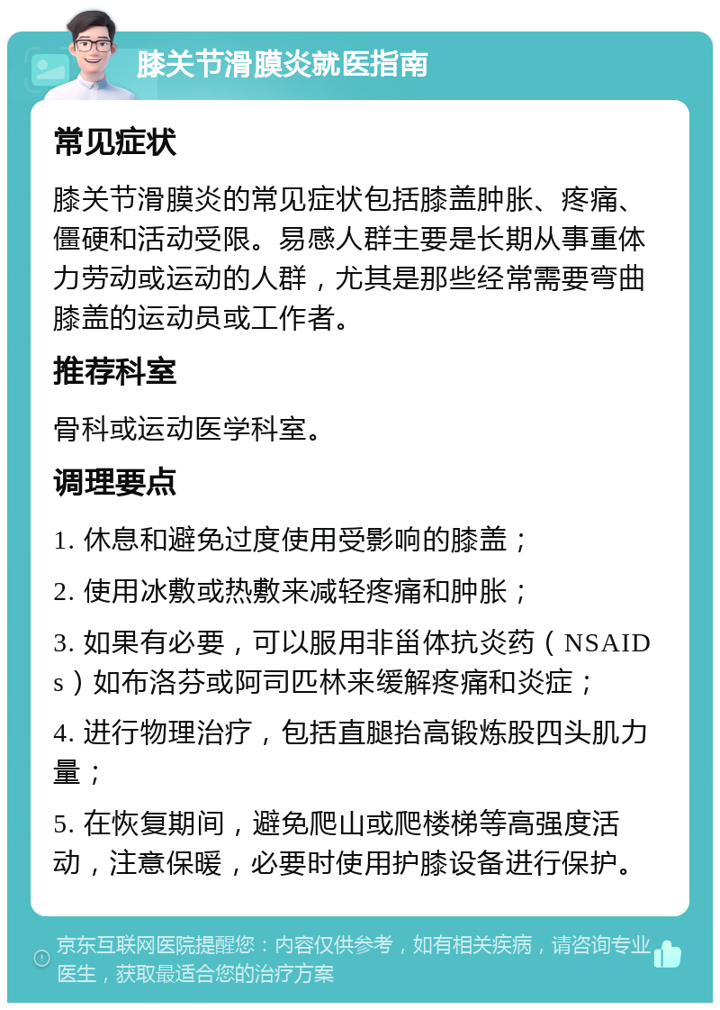 膝关节滑膜炎就医指南 常见症状 膝关节滑膜炎的常见症状包括膝盖肿胀、疼痛、僵硬和活动受限。易感人群主要是长期从事重体力劳动或运动的人群，尤其是那些经常需要弯曲膝盖的运动员或工作者。 推荐科室 骨科或运动医学科室。 调理要点 1. 休息和避免过度使用受影响的膝盖； 2. 使用冰敷或热敷来减轻疼痛和肿胀； 3. 如果有必要，可以服用非甾体抗炎药（NSAIDs）如布洛芬或阿司匹林来缓解疼痛和炎症； 4. 进行物理治疗，包括直腿抬高锻炼股四头肌力量； 5. 在恢复期间，避免爬山或爬楼梯等高强度活动，注意保暖，必要时使用护膝设备进行保护。