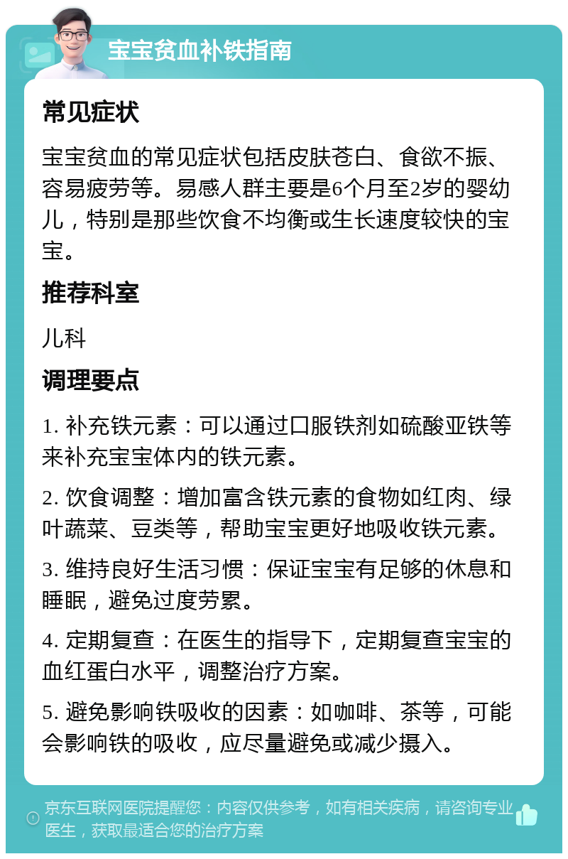 宝宝贫血补铁指南 常见症状 宝宝贫血的常见症状包括皮肤苍白、食欲不振、容易疲劳等。易感人群主要是6个月至2岁的婴幼儿，特别是那些饮食不均衡或生长速度较快的宝宝。 推荐科室 儿科 调理要点 1. 补充铁元素：可以通过口服铁剂如硫酸亚铁等来补充宝宝体内的铁元素。 2. 饮食调整：增加富含铁元素的食物如红肉、绿叶蔬菜、豆类等，帮助宝宝更好地吸收铁元素。 3. 维持良好生活习惯：保证宝宝有足够的休息和睡眠，避免过度劳累。 4. 定期复查：在医生的指导下，定期复查宝宝的血红蛋白水平，调整治疗方案。 5. 避免影响铁吸收的因素：如咖啡、茶等，可能会影响铁的吸收，应尽量避免或减少摄入。