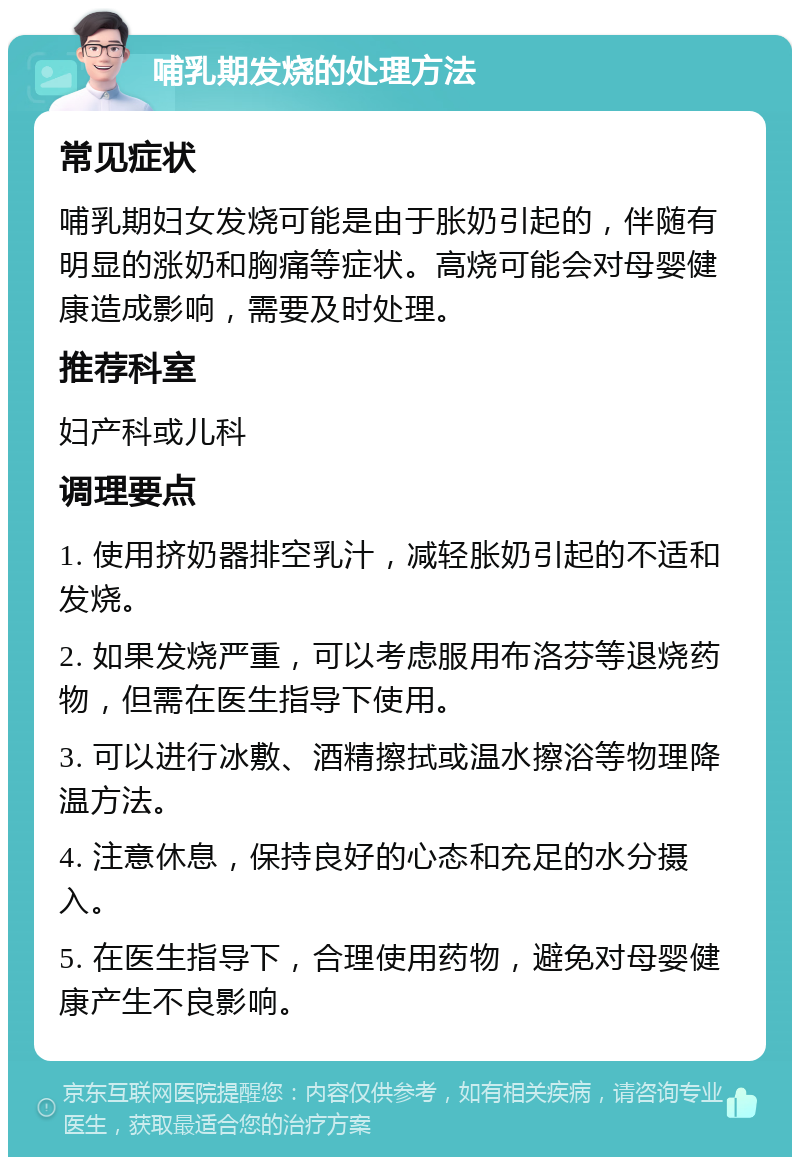 哺乳期发烧的处理方法 常见症状 哺乳期妇女发烧可能是由于胀奶引起的，伴随有明显的涨奶和胸痛等症状。高烧可能会对母婴健康造成影响，需要及时处理。 推荐科室 妇产科或儿科 调理要点 1. 使用挤奶器排空乳汁，减轻胀奶引起的不适和发烧。 2. 如果发烧严重，可以考虑服用布洛芬等退烧药物，但需在医生指导下使用。 3. 可以进行冰敷、酒精擦拭或温水擦浴等物理降温方法。 4. 注意休息，保持良好的心态和充足的水分摄入。 5. 在医生指导下，合理使用药物，避免对母婴健康产生不良影响。