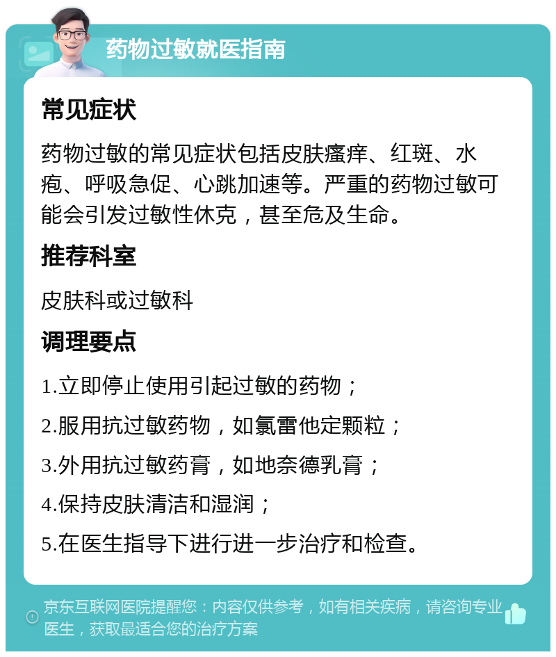 药物过敏就医指南 常见症状 药物过敏的常见症状包括皮肤瘙痒、红斑、水疱、呼吸急促、心跳加速等。严重的药物过敏可能会引发过敏性休克，甚至危及生命。 推荐科室 皮肤科或过敏科 调理要点 1.立即停止使用引起过敏的药物； 2.服用抗过敏药物，如氯雷他定颗粒； 3.外用抗过敏药膏，如地奈德乳膏； 4.保持皮肤清洁和湿润； 5.在医生指导下进行进一步治疗和检查。