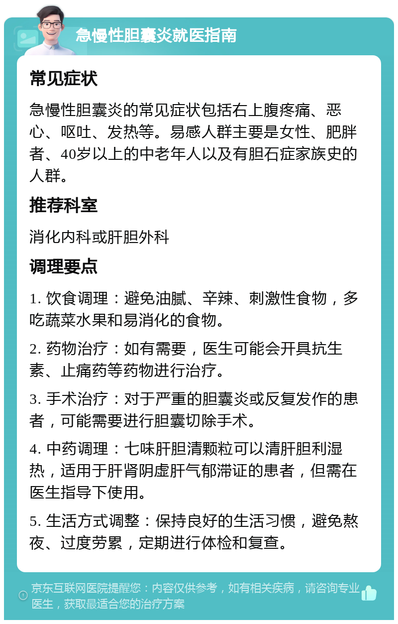 急慢性胆囊炎就医指南 常见症状 急慢性胆囊炎的常见症状包括右上腹疼痛、恶心、呕吐、发热等。易感人群主要是女性、肥胖者、40岁以上的中老年人以及有胆石症家族史的人群。 推荐科室 消化内科或肝胆外科 调理要点 1. 饮食调理：避免油腻、辛辣、刺激性食物，多吃蔬菜水果和易消化的食物。 2. 药物治疗：如有需要，医生可能会开具抗生素、止痛药等药物进行治疗。 3. 手术治疗：对于严重的胆囊炎或反复发作的患者，可能需要进行胆囊切除手术。 4. 中药调理：七味肝胆清颗粒可以清肝胆利湿热，适用于肝肾阴虚肝气郁滞证的患者，但需在医生指导下使用。 5. 生活方式调整：保持良好的生活习惯，避免熬夜、过度劳累，定期进行体检和复查。