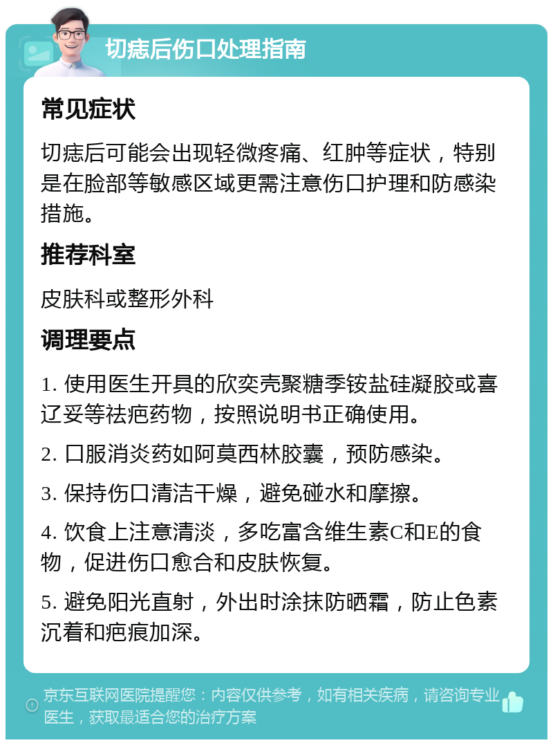 切痣后伤口处理指南 常见症状 切痣后可能会出现轻微疼痛、红肿等症状，特别是在脸部等敏感区域更需注意伤口护理和防感染措施。 推荐科室 皮肤科或整形外科 调理要点 1. 使用医生开具的欣奕壳聚糖季铵盐硅凝胶或喜辽妥等祛疤药物，按照说明书正确使用。 2. 口服消炎药如阿莫西林胶囊，预防感染。 3. 保持伤口清洁干燥，避免碰水和摩擦。 4. 饮食上注意清淡，多吃富含维生素C和E的食物，促进伤口愈合和皮肤恢复。 5. 避免阳光直射，外出时涂抹防晒霜，防止色素沉着和疤痕加深。