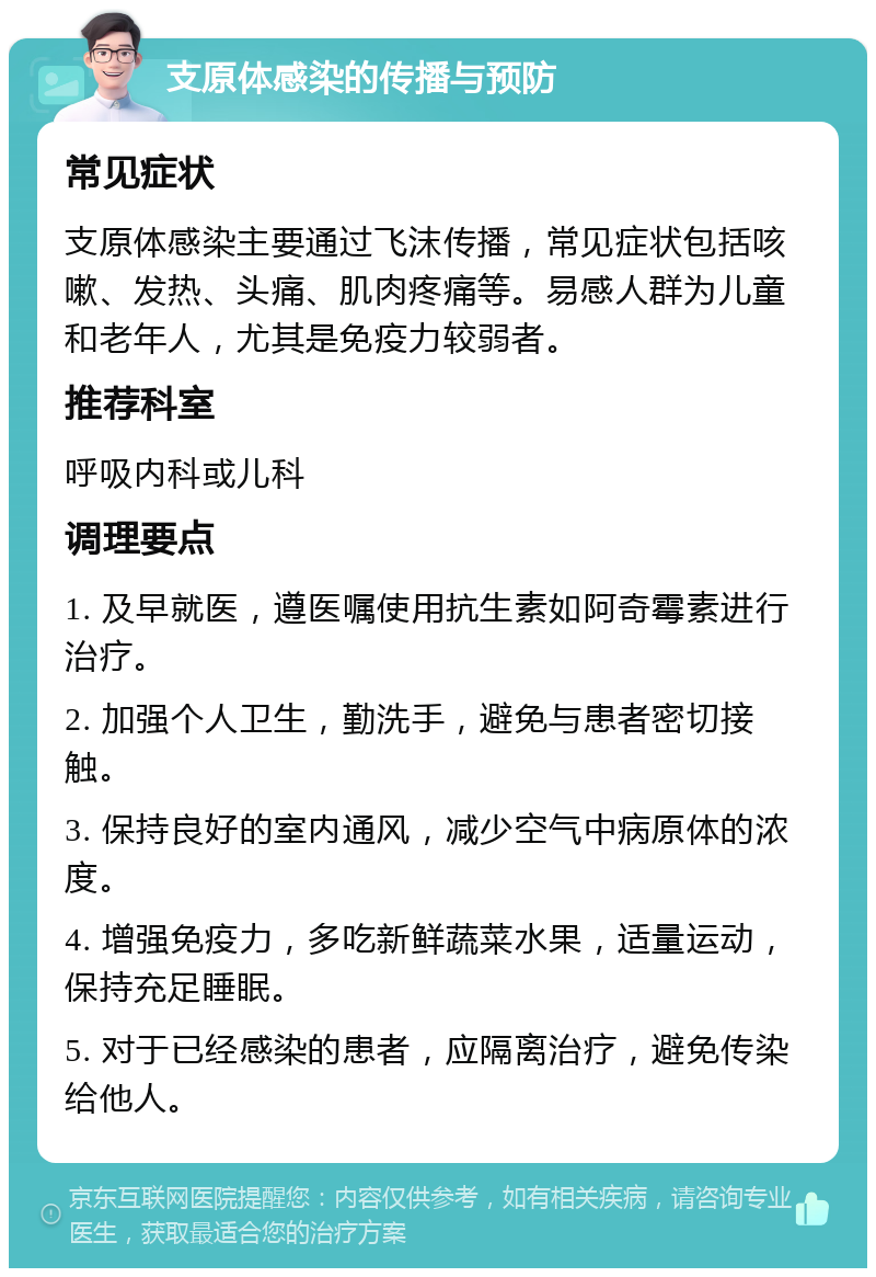 支原体感染的传播与预防 常见症状 支原体感染主要通过飞沫传播，常见症状包括咳嗽、发热、头痛、肌肉疼痛等。易感人群为儿童和老年人，尤其是免疫力较弱者。 推荐科室 呼吸内科或儿科 调理要点 1. 及早就医，遵医嘱使用抗生素如阿奇霉素进行治疗。 2. 加强个人卫生，勤洗手，避免与患者密切接触。 3. 保持良好的室内通风，减少空气中病原体的浓度。 4. 增强免疫力，多吃新鲜蔬菜水果，适量运动，保持充足睡眠。 5. 对于已经感染的患者，应隔离治疗，避免传染给他人。