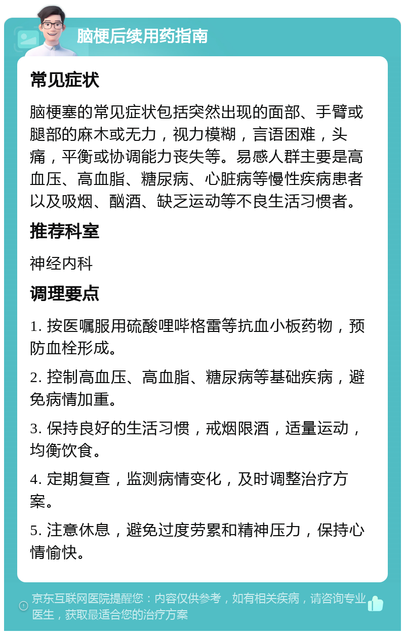 脑梗后续用药指南 常见症状 脑梗塞的常见症状包括突然出现的面部、手臂或腿部的麻木或无力，视力模糊，言语困难，头痛，平衡或协调能力丧失等。易感人群主要是高血压、高血脂、糖尿病、心脏病等慢性疾病患者以及吸烟、酗酒、缺乏运动等不良生活习惯者。 推荐科室 神经内科 调理要点 1. 按医嘱服用硫酸哩哔格雷等抗血小板药物，预防血栓形成。 2. 控制高血压、高血脂、糖尿病等基础疾病，避免病情加重。 3. 保持良好的生活习惯，戒烟限酒，适量运动，均衡饮食。 4. 定期复查，监测病情变化，及时调整治疗方案。 5. 注意休息，避免过度劳累和精神压力，保持心情愉快。