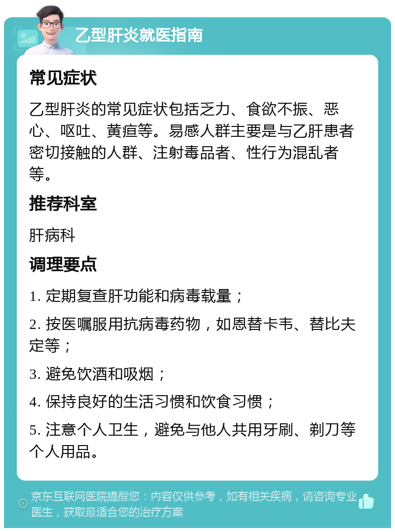 乙型肝炎就医指南 常见症状 乙型肝炎的常见症状包括乏力、食欲不振、恶心、呕吐、黄疸等。易感人群主要是与乙肝患者密切接触的人群、注射毒品者、性行为混乱者等。 推荐科室 肝病科 调理要点 1. 定期复查肝功能和病毒载量； 2. 按医嘱服用抗病毒药物，如恩替卡韦、替比夫定等； 3. 避免饮酒和吸烟； 4. 保持良好的生活习惯和饮食习惯； 5. 注意个人卫生，避免与他人共用牙刷、剃刀等个人用品。