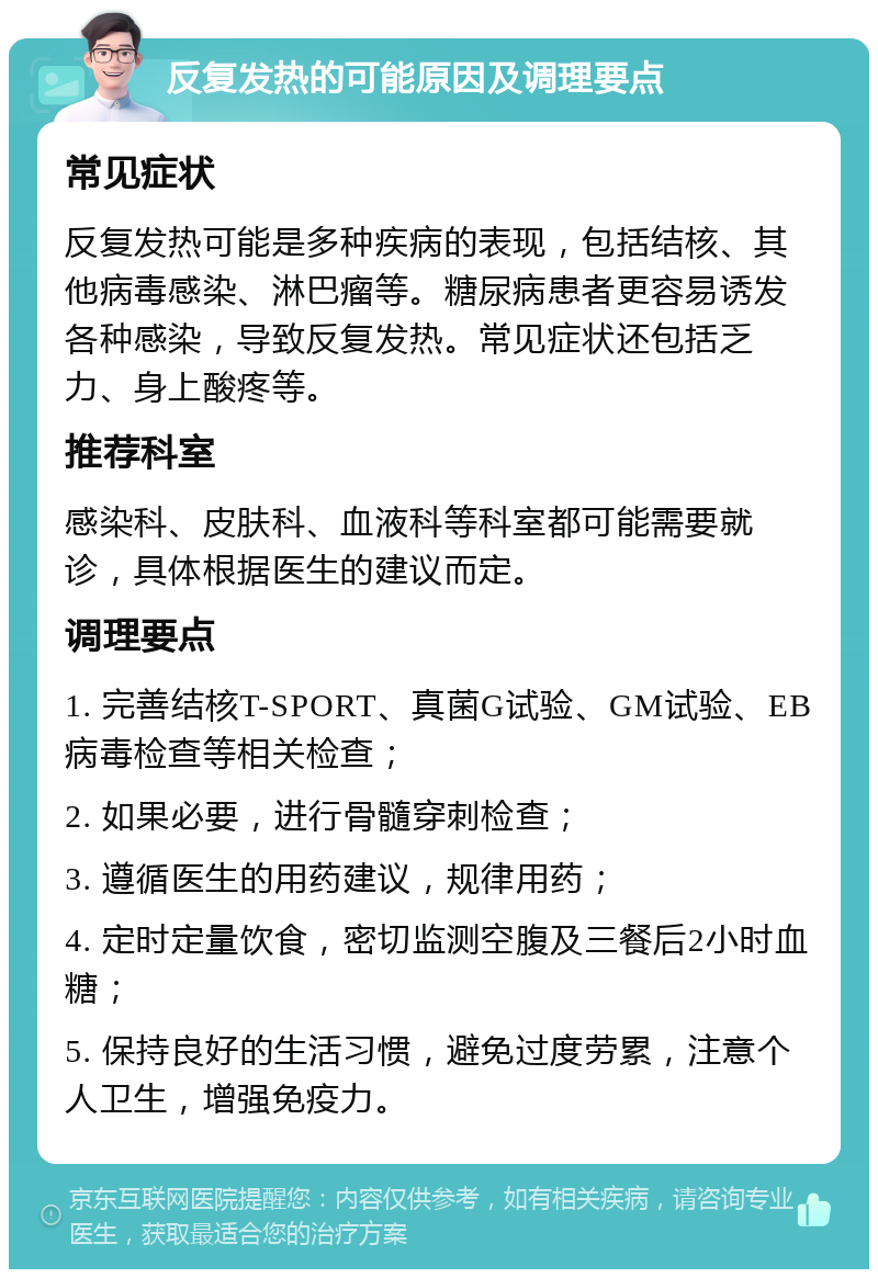 反复发热的可能原因及调理要点 常见症状 反复发热可能是多种疾病的表现，包括结核、其他病毒感染、淋巴瘤等。糖尿病患者更容易诱发各种感染，导致反复发热。常见症状还包括乏力、身上酸疼等。 推荐科室 感染科、皮肤科、血液科等科室都可能需要就诊，具体根据医生的建议而定。 调理要点 1. 完善结核T-SPORT、真菌G试验、GM试验、EB病毒检查等相关检查； 2. 如果必要，进行骨髓穿刺检查； 3. 遵循医生的用药建议，规律用药； 4. 定时定量饮食，密切监测空腹及三餐后2小时血糖； 5. 保持良好的生活习惯，避免过度劳累，注意个人卫生，增强免疫力。