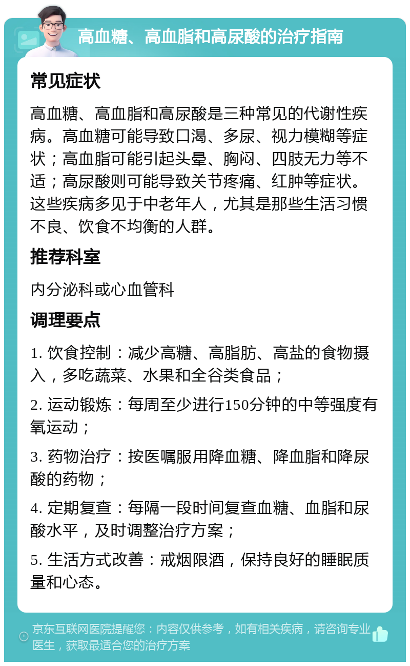 高血糖、高血脂和高尿酸的治疗指南 常见症状 高血糖、高血脂和高尿酸是三种常见的代谢性疾病。高血糖可能导致口渴、多尿、视力模糊等症状；高血脂可能引起头晕、胸闷、四肢无力等不适；高尿酸则可能导致关节疼痛、红肿等症状。这些疾病多见于中老年人，尤其是那些生活习惯不良、饮食不均衡的人群。 推荐科室 内分泌科或心血管科 调理要点 1. 饮食控制：减少高糖、高脂肪、高盐的食物摄入，多吃蔬菜、水果和全谷类食品； 2. 运动锻炼：每周至少进行150分钟的中等强度有氧运动； 3. 药物治疗：按医嘱服用降血糖、降血脂和降尿酸的药物； 4. 定期复查：每隔一段时间复查血糖、血脂和尿酸水平，及时调整治疗方案； 5. 生活方式改善：戒烟限酒，保持良好的睡眠质量和心态。