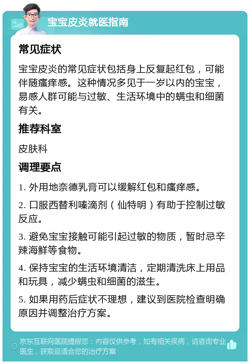 宝宝皮炎就医指南 常见症状 宝宝皮炎的常见症状包括身上反复起红包，可能伴随瘙痒感。这种情况多见于一岁以内的宝宝，易感人群可能与过敏、生活环境中的螨虫和细菌有关。 推荐科室 皮肤科 调理要点 1. 外用地奈德乳膏可以缓解红包和瘙痒感。 2. 口服西替利嗪滴剂（仙特明）有助于控制过敏反应。 3. 避免宝宝接触可能引起过敏的物质，暂时忌辛辣海鲜等食物。 4. 保持宝宝的生活环境清洁，定期清洗床上用品和玩具，减少螨虫和细菌的滋生。 5. 如果用药后症状不理想，建议到医院检查明确原因并调整治疗方案。