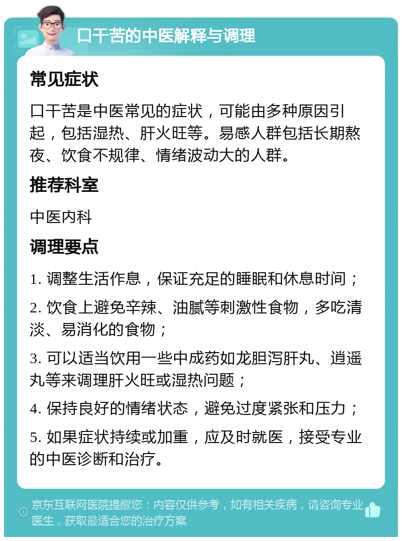 口干苦的中医解释与调理 常见症状 口干苦是中医常见的症状，可能由多种原因引起，包括湿热、肝火旺等。易感人群包括长期熬夜、饮食不规律、情绪波动大的人群。 推荐科室 中医内科 调理要点 1. 调整生活作息，保证充足的睡眠和休息时间； 2. 饮食上避免辛辣、油腻等刺激性食物，多吃清淡、易消化的食物； 3. 可以适当饮用一些中成药如龙胆泻肝丸、逍遥丸等来调理肝火旺或湿热问题； 4. 保持良好的情绪状态，避免过度紧张和压力； 5. 如果症状持续或加重，应及时就医，接受专业的中医诊断和治疗。