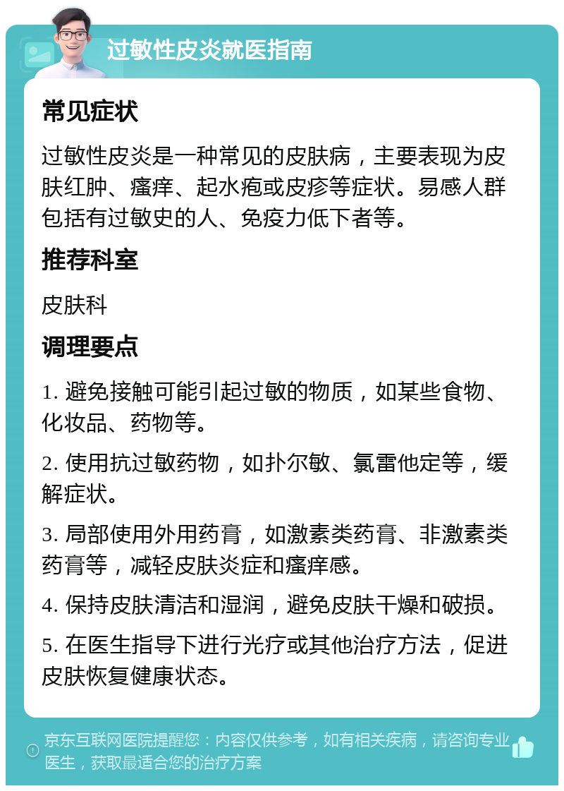 过敏性皮炎就医指南 常见症状 过敏性皮炎是一种常见的皮肤病，主要表现为皮肤红肿、瘙痒、起水疱或皮疹等症状。易感人群包括有过敏史的人、免疫力低下者等。 推荐科室 皮肤科 调理要点 1. 避免接触可能引起过敏的物质，如某些食物、化妆品、药物等。 2. 使用抗过敏药物，如扑尔敏、氯雷他定等，缓解症状。 3. 局部使用外用药膏，如激素类药膏、非激素类药膏等，减轻皮肤炎症和瘙痒感。 4. 保持皮肤清洁和湿润，避免皮肤干燥和破损。 5. 在医生指导下进行光疗或其他治疗方法，促进皮肤恢复健康状态。