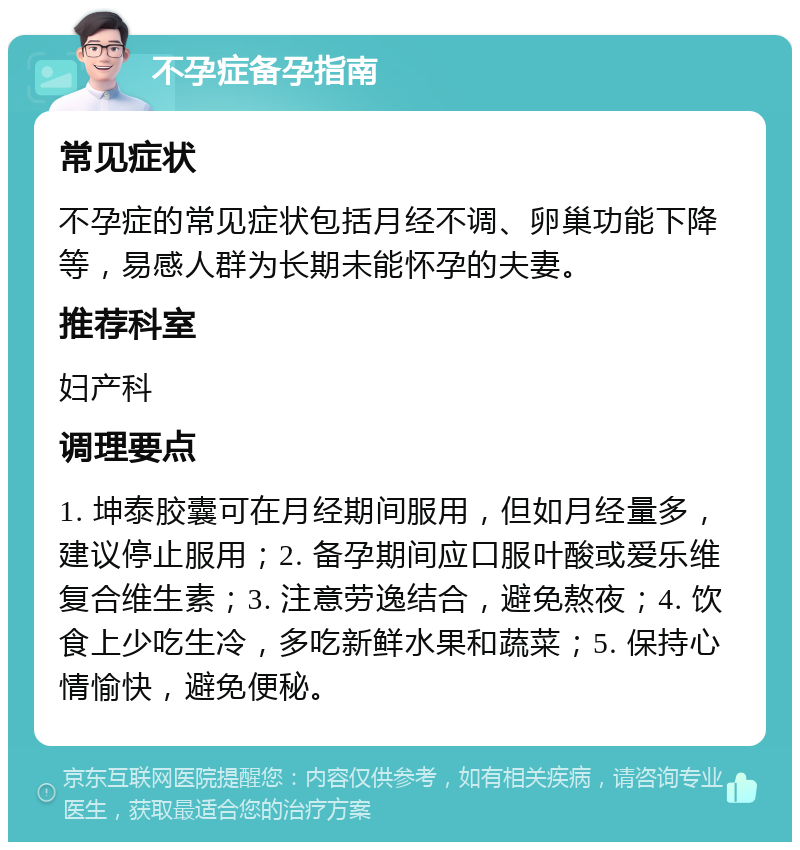 不孕症备孕指南 常见症状 不孕症的常见症状包括月经不调、卵巢功能下降等，易感人群为长期未能怀孕的夫妻。 推荐科室 妇产科 调理要点 1. 坤泰胶囊可在月经期间服用，但如月经量多，建议停止服用；2. 备孕期间应口服叶酸或爱乐维复合维生素；3. 注意劳逸结合，避免熬夜；4. 饮食上少吃生冷，多吃新鲜水果和蔬菜；5. 保持心情愉快，避免便秘。