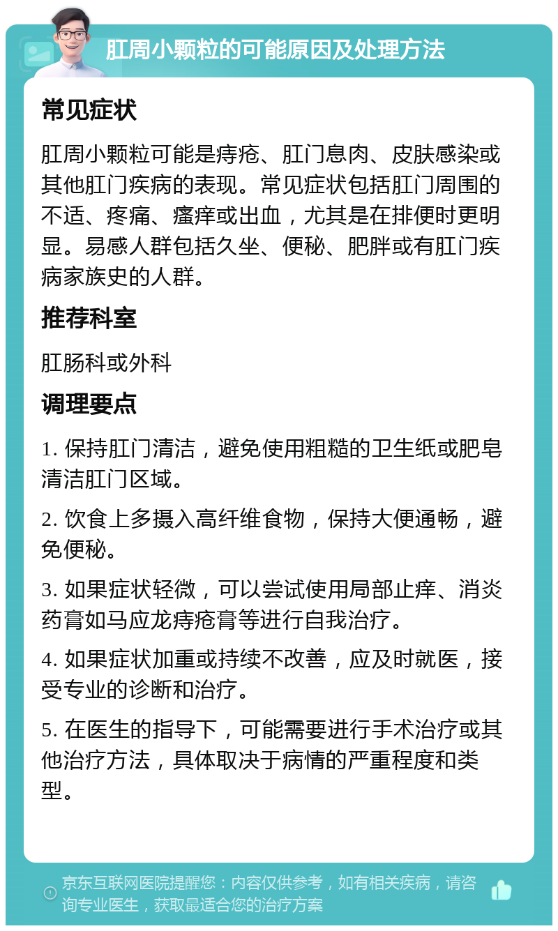 肛周小颗粒的可能原因及处理方法 常见症状 肛周小颗粒可能是痔疮、肛门息肉、皮肤感染或其他肛门疾病的表现。常见症状包括肛门周围的不适、疼痛、瘙痒或出血，尤其是在排便时更明显。易感人群包括久坐、便秘、肥胖或有肛门疾病家族史的人群。 推荐科室 肛肠科或外科 调理要点 1. 保持肛门清洁，避免使用粗糙的卫生纸或肥皂清洁肛门区域。 2. 饮食上多摄入高纤维食物，保持大便通畅，避免便秘。 3. 如果症状轻微，可以尝试使用局部止痒、消炎药膏如马应龙痔疮膏等进行自我治疗。 4. 如果症状加重或持续不改善，应及时就医，接受专业的诊断和治疗。 5. 在医生的指导下，可能需要进行手术治疗或其他治疗方法，具体取决于病情的严重程度和类型。